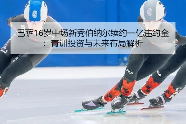 巴萨16岁中场新秀伯纳尔续约一亿违约金：青训投资与未来布局解析